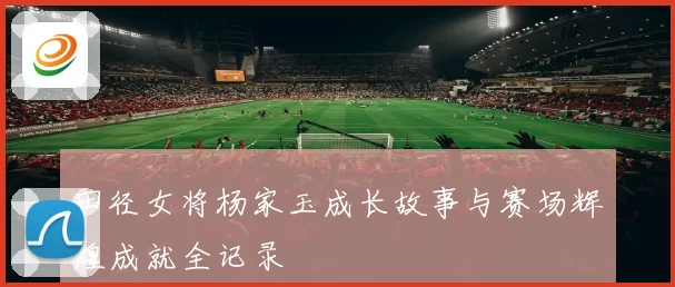田径女将杨家玉成长故事与赛场辉煌成就全记录