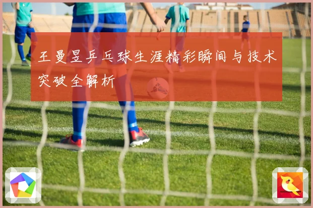 王曼昱乒乓球生涯精彩瞬间与技术突破全解析