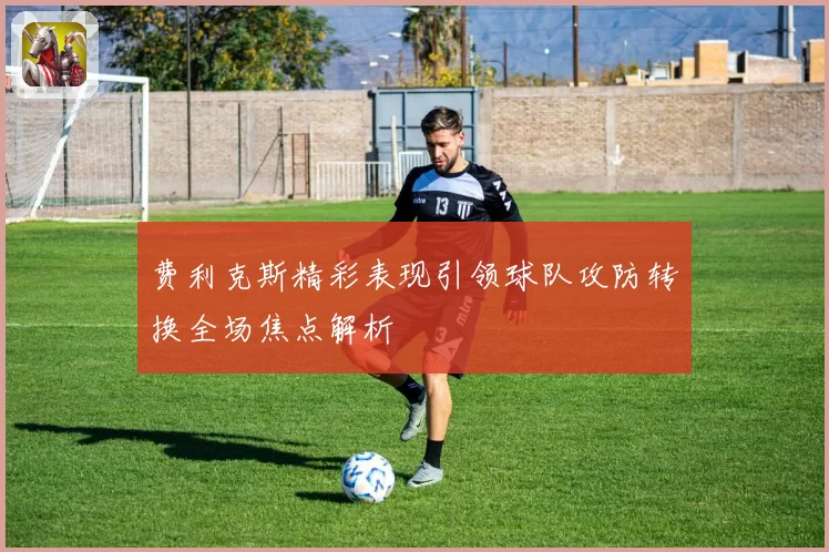 费利克斯精彩表现引领球队攻防转换全场焦点解析