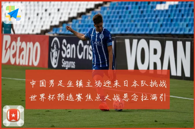 中国男足坐镇主场迎来日本队挑战世界杯预选赛焦点大战悬念拉满引发球迷期待