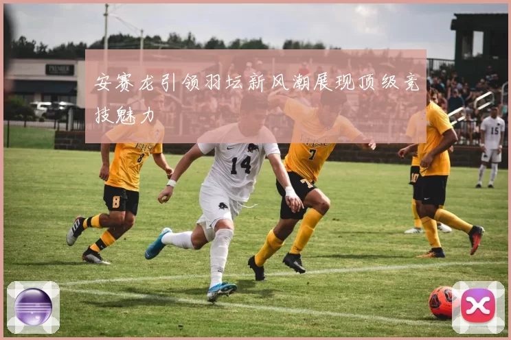 安赛龙引领羽坛新风潮展现顶级竞技魅力