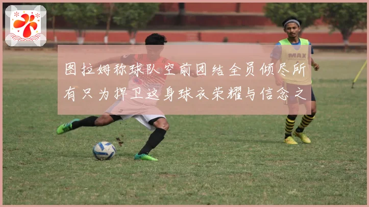 图拉姆称球队空前团结全员倾尽所有只为捍卫这身球衣荣耀与信念之数据研判
