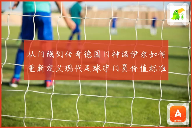 从门线到传奇德国门神诺伊尔如何重新定义现代足球守门员价值标准