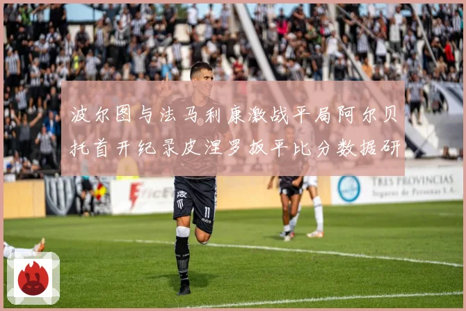 波尔图与法马利康激战平局阿尔贝托首开纪录皮涅罗扳平比分数据研判