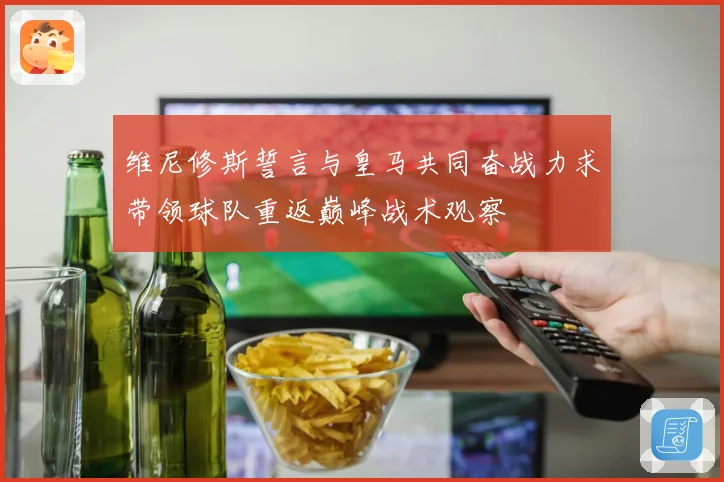 维尼修斯誓言与皇马共同奋战力求带领球队重返巅峰战术观察