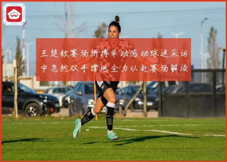 王楚钦赛场拼搏举动感动球迷采访中忽然双手撑地全力以赴赛场解读