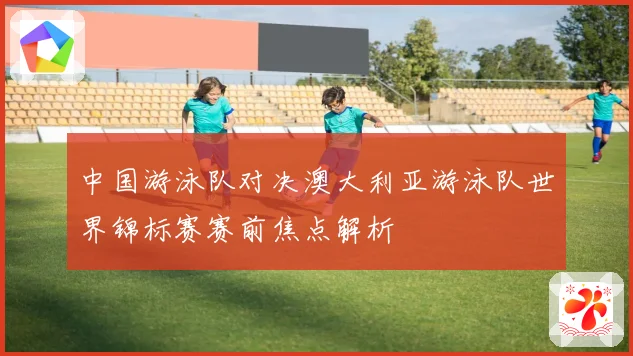 中国游泳队对决澳大利亚游泳队世界锦标赛赛前焦点解析
