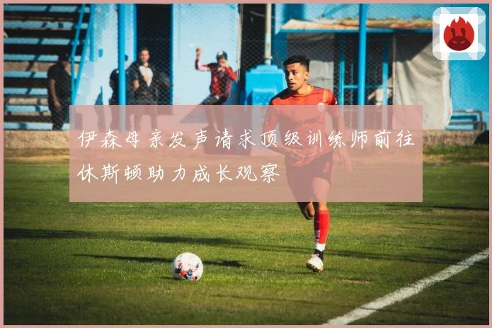 伊森母亲发声请求顶级训练师前往休斯顿助力成长观察