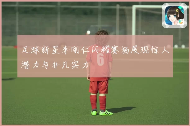 足球新星李刚仁闪耀赛场展现惊人潜力与非凡实力
