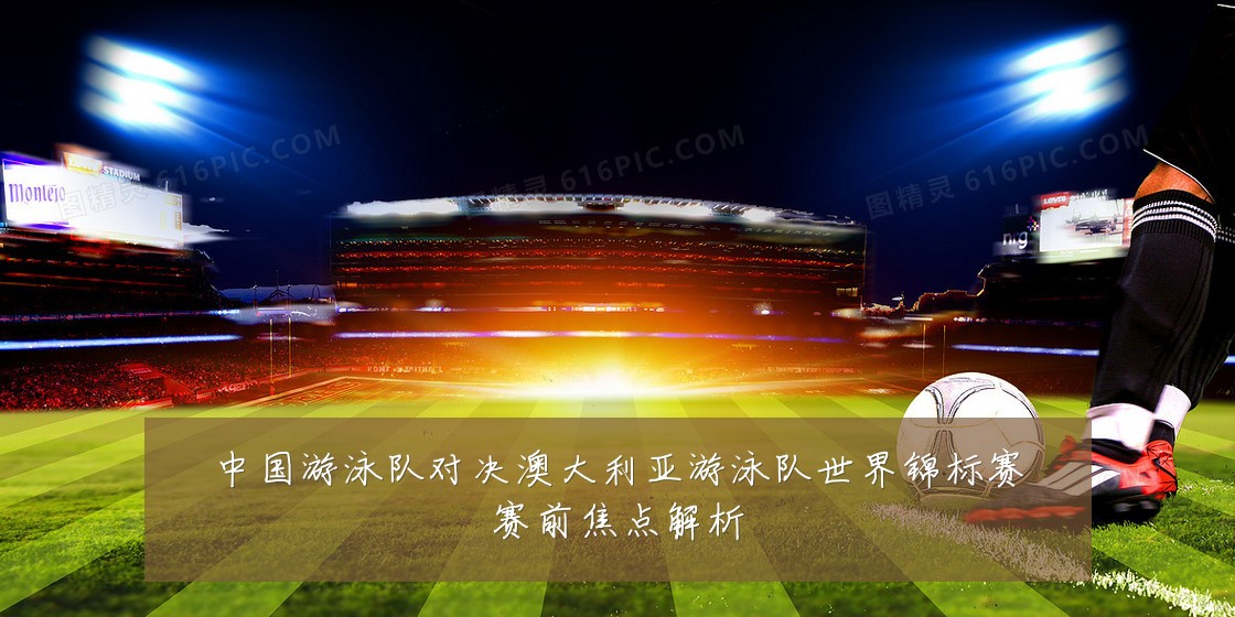 中国游泳队对决澳大利亚游泳队世界锦标赛赛前焦点解析