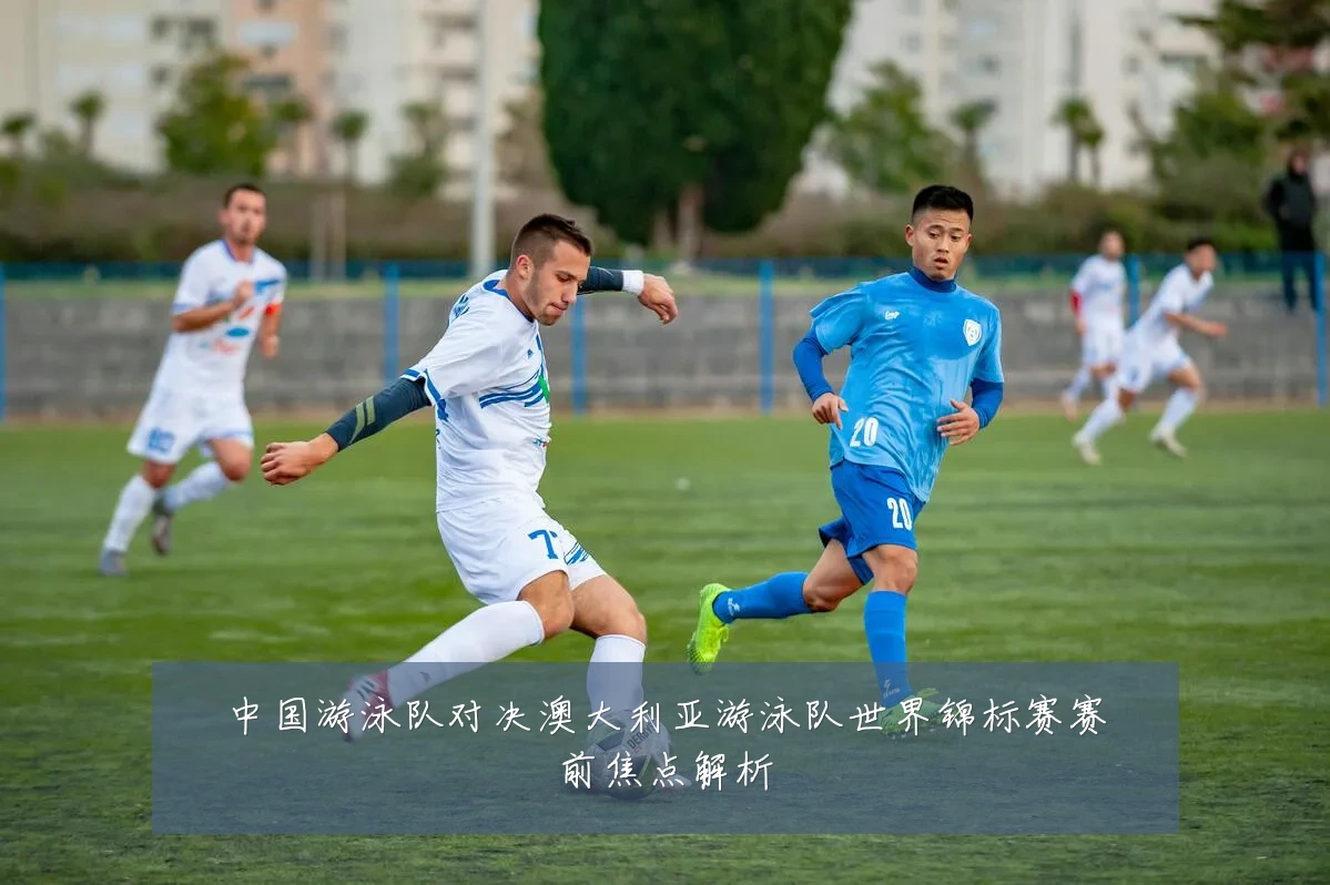 中国游泳队对决澳大利亚游泳队世界锦标赛赛前焦点解析