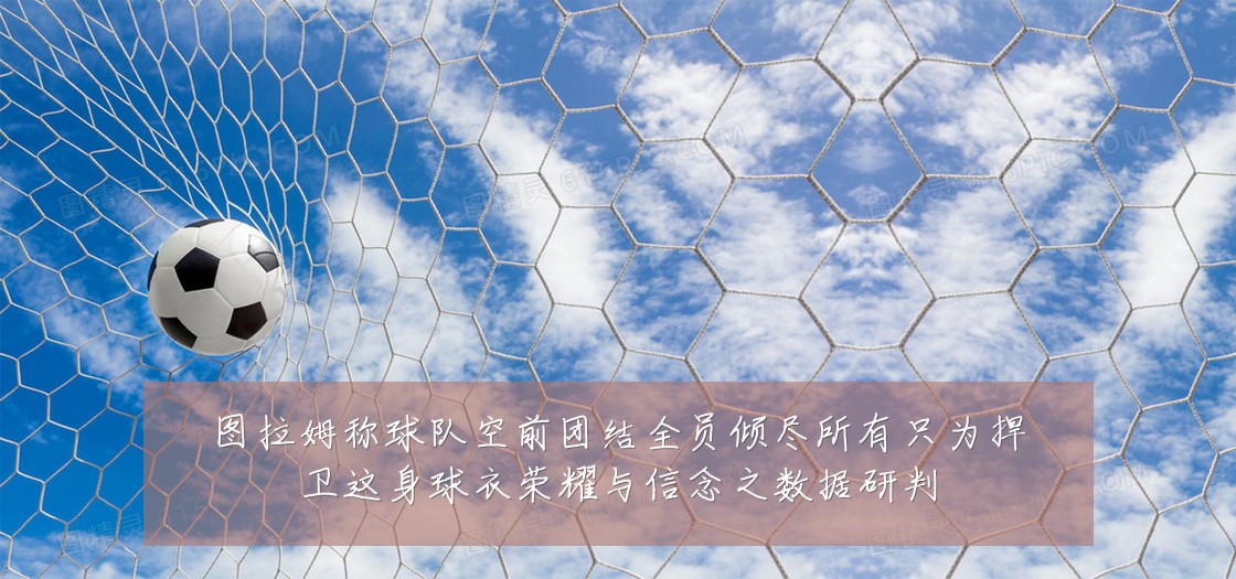图拉姆称球队空前团结全员倾尽所有只为捍卫这身球衣荣耀与信念之数据研判