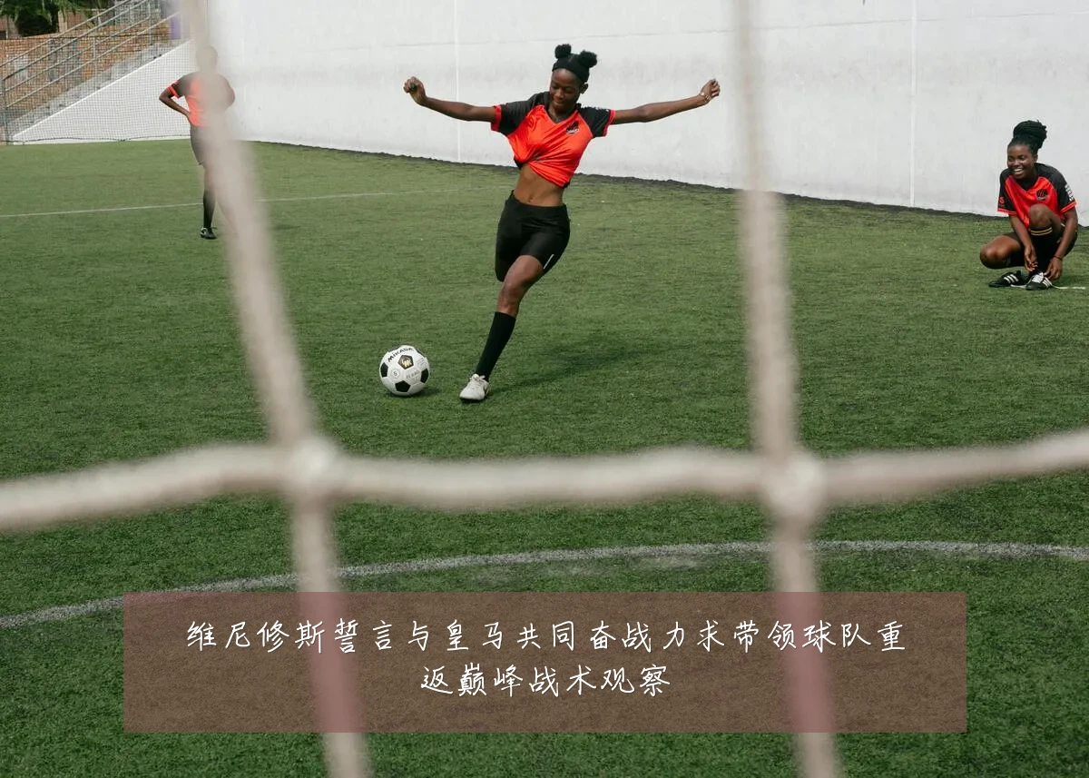 维尼修斯誓言与皇马共同奋战力求带领球队重返巅峰战术观察