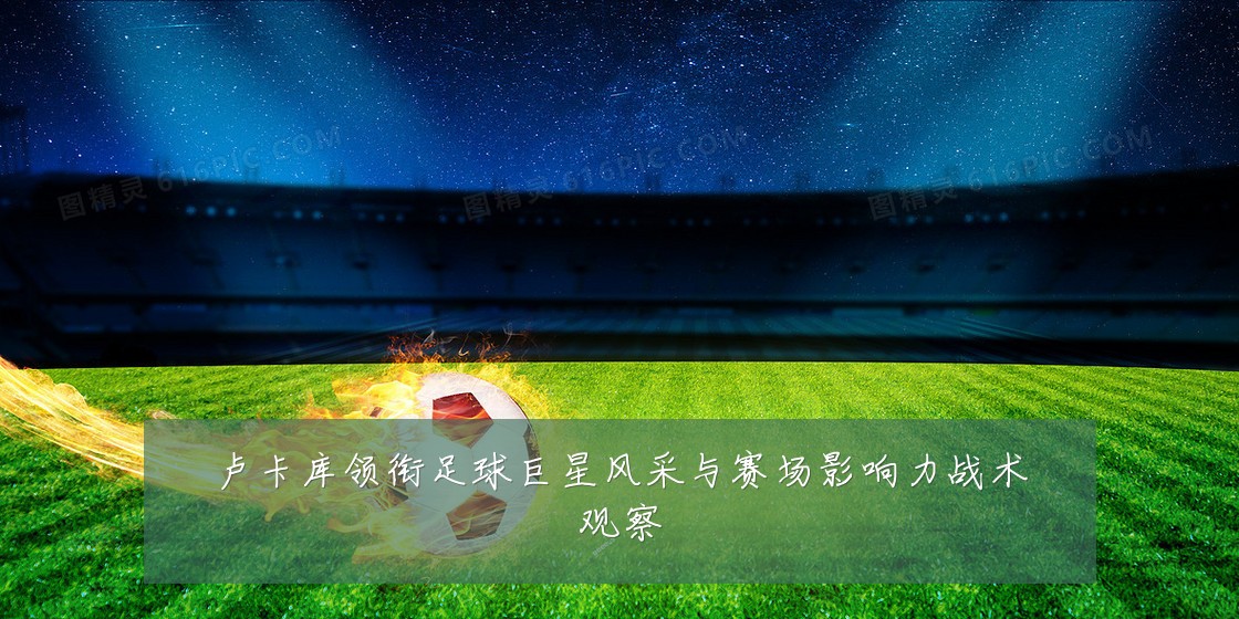卢卡库领衔足球巨星风采与赛场影响力战术观察