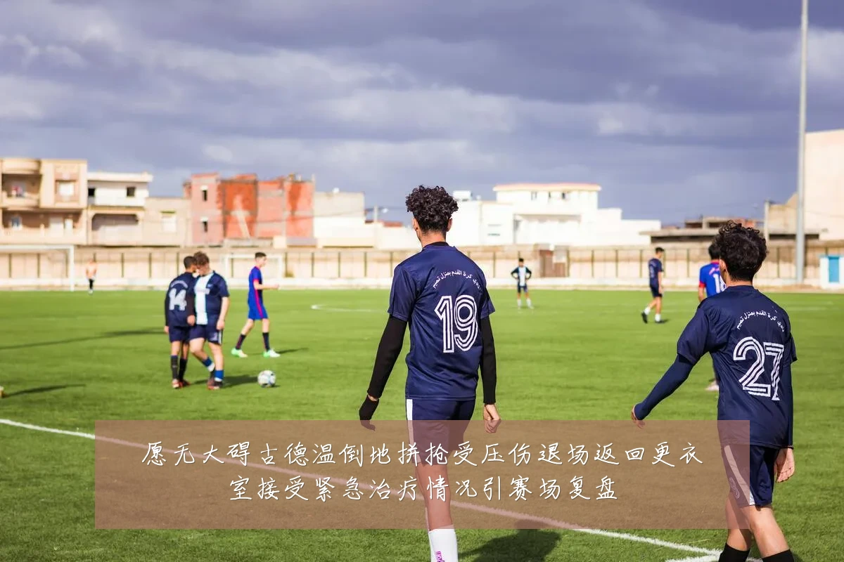 愿无大碍古德温倒地拼抢受压伤退场返回更衣室接受紧急治疗情况引赛场复盘