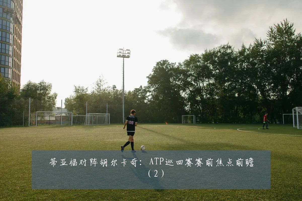 蒂亚福对阵胡尔卡奇:ATP巡回赛赛前焦点前瞻(2)
