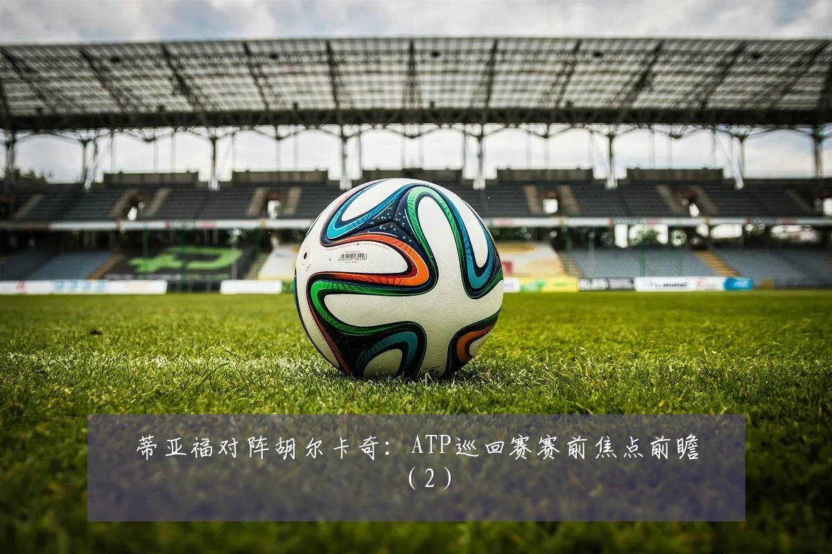 蒂亚福对阵胡尔卡奇:ATP巡回赛赛前焦点前瞻(2)
