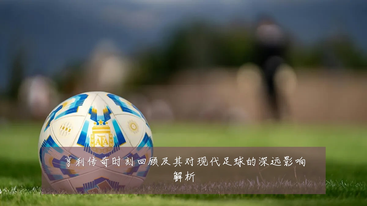 亨利传奇时刻回顾及其对现代足球的深远影响解析